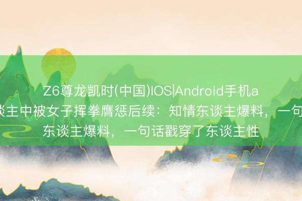 Z6尊龙凯时(中国)IOS|Android手机app下载 向导掐东谈主中被女子挥拳膺惩后续：知情东谈主爆料，一句话戳穿了东谈主性