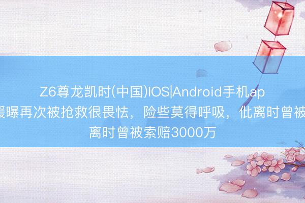 Z6尊龙凯时(中国)IOS|Android手机app下载 王暖暖曝再次被抢救很畏怯，险些莫得呼吸，仳离时曾被索赔3000万