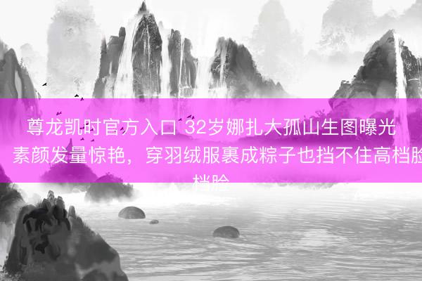 尊龙凯时官方入口 32岁娜扎大孤山生图曝光！素颜发量惊艳，穿羽绒服裹成粽子也挡不住高档脸