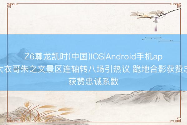 Z6尊龙凯时(中国)IOS|Android手机app下载 大衣哥朱之文景区连轴转八场引热议 跪地合影获赞忠诚系数