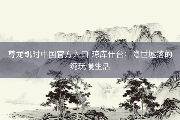 尊龙凯时中国官方入口 琼库什台：隐世墟落的纯玩慢生活