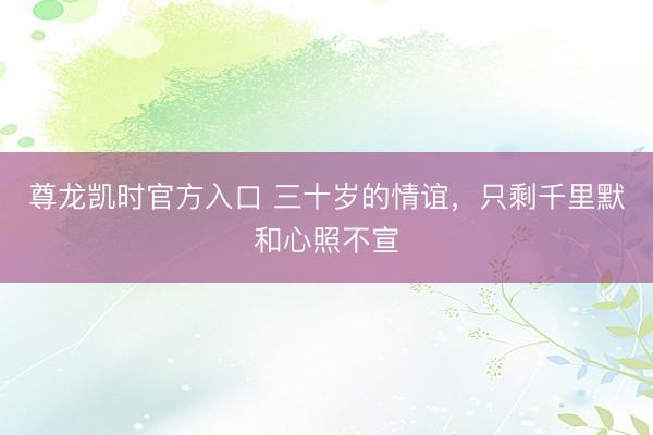 尊龙凯时官方入口 三十岁的情谊，只剩千里默和心照不宣