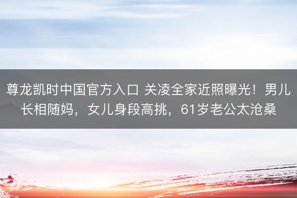 尊龙凯时中国官方入口 关凌全家近照曝光！男儿长相随妈，女儿身段高挑，61岁老公太沧桑