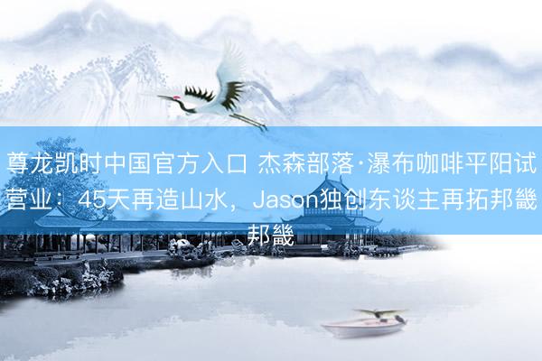 尊龙凯时中国官方入口 杰森部落·瀑布咖啡平阳试营业：45天再造山水，Jason独创东谈主再拓邦畿