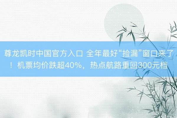 尊龙凯时中国官方入口 全年最好“捡漏”窗口来了！机票均价跌超40%，热点航路重回300元档