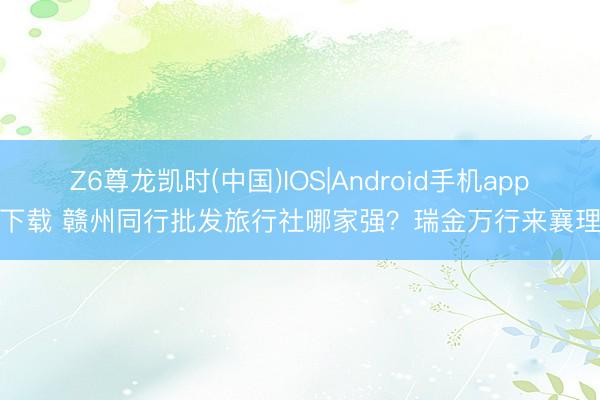 Z6尊龙凯时(中国)IOS|Android手机app下载 赣州同行批发旅行社哪家强？瑞金万行来襄理