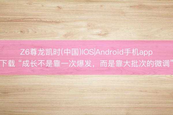 Z6尊龙凯时(中国)IOS|Android手机app下载 “成长不是靠一次爆发，而是靠大批次的微调”