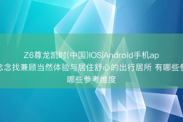 Z6尊龙凯时(中国)IOS|Android手机app下载 念念找兼顾当然体验与居住舒心的出行居所 有哪些参考维度