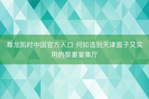 尊龙凯时中国官方入口 何如选到天津面子又实用的娶妻宴集厅