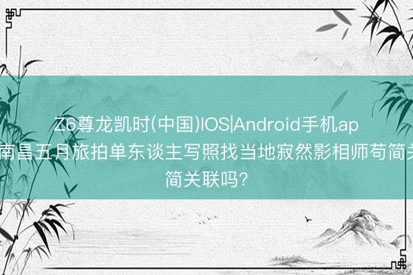 Z6尊龙凯时(中国)IOS|Android手机app下载 南昌五月旅拍单东谈主写照找当地寂然影相师苟简关联吗？