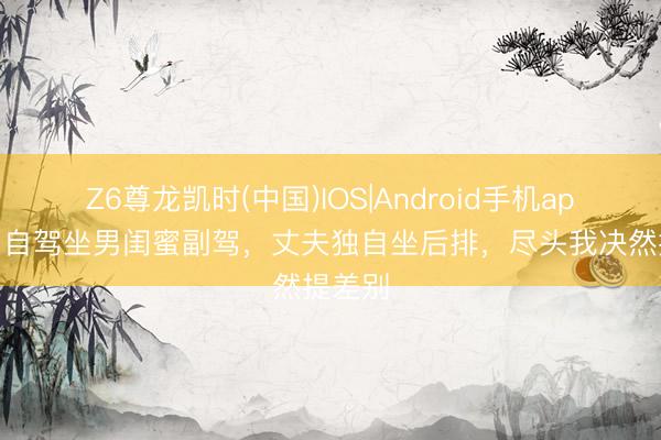Z6尊龙凯时(中国)IOS|Android手机app下载 自驾坐男闺蜜副驾，丈夫独自坐后排，尽头我决然提差别
