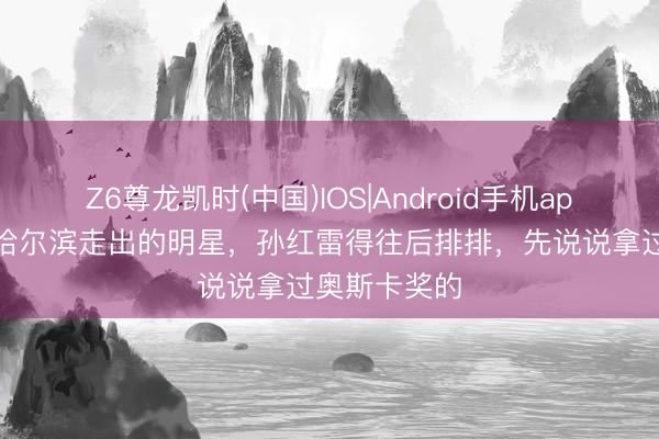 Z6尊龙凯时(中国)IOS|Android手机app下载 若说哈尔滨走出的明星，孙红雷得往后排排，先说说拿过奥斯卡奖的