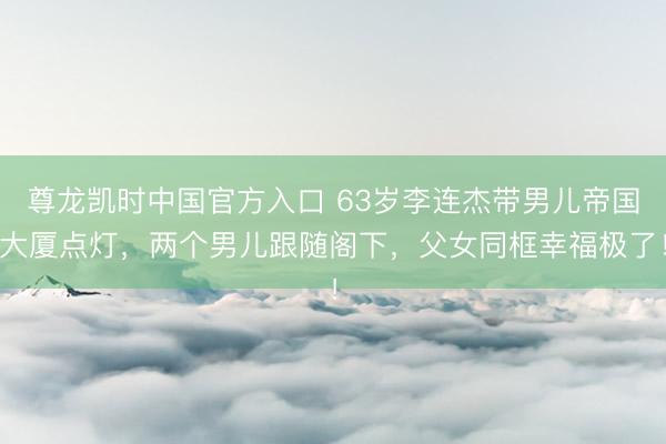 尊龙凯时中国官方入口 63岁李连杰带男儿帝国大厦点灯，两个男儿跟随阁下，父女同框幸福极了！