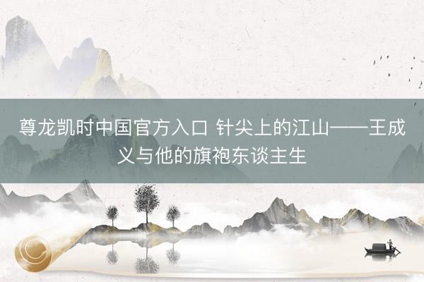 尊龙凯时中国官方入口 针尖上的江山——王成义与他的旗袍东谈主生