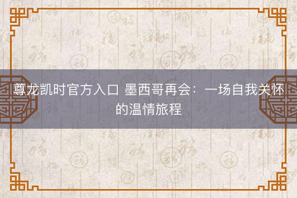 尊龙凯时官方入口 墨西哥再会：一场自我关怀的温情旅程