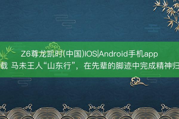 Z6尊龙凯时(中国)IOS|Android手机app下载 马未王人“山东行”，在先辈的脚迹中完成精神归乡