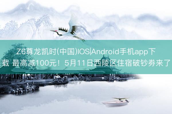 Z6尊龙凯时(中国)IOS|Android手机app下载 最高减100元！5月11日西陵区住宿破钞劵来了