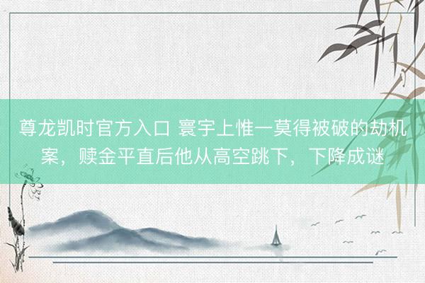 尊龙凯时官方入口 寰宇上惟一莫得被破的劫机案，赎金平直后他从高空跳下，下降成谜