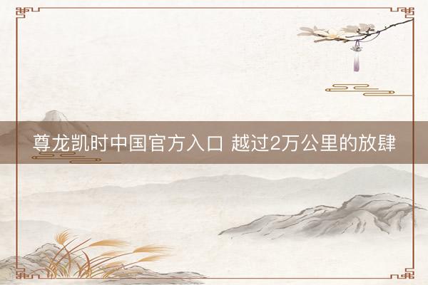 尊龙凯时中国官方入口 越过2万公里的放肆