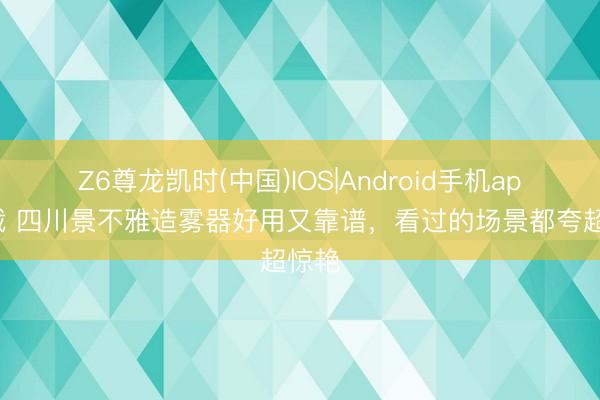 Z6尊龙凯时(中国)IOS|Android手机app下载 四川景不雅造雾器好用又靠谱，看过的场景都夸超惊艳