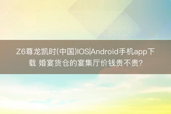 Z6尊龙凯时(中国)IOS|Android手机app下载 婚宴货仓的宴集厅价钱贵不贵？