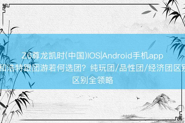 Z6尊龙凯时(中国)IOS|Android手机app下载 呼和浩特跟团游若何选团？纯玩团/品性团/经济团区别全领略