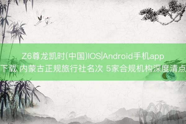 Z6尊龙凯时(中国)IOS|Android手机app下载 内蒙古正规旅行社名次 5家合规机构深度清点