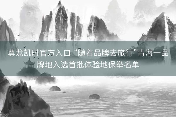 尊龙凯时官方入口 “随着品牌去旅行”青海一品牌地入选首批体验地保举名单