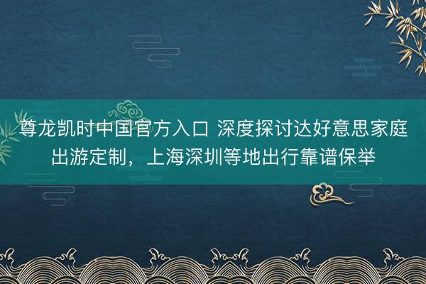 尊龙凯时中国官方入口 深度探讨达好意思家庭出游定制，上海深圳等地出行靠谱保举