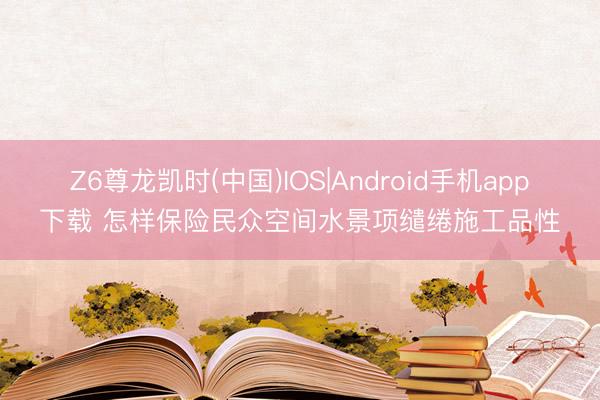 Z6尊龙凯时(中国)IOS|Android手机app下载 怎样保险民众空间水景项缱绻施工品性