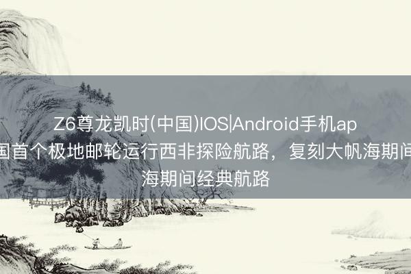 Z6尊龙凯时(中国)IOS|Android手机app下载 中国首个极地邮轮运行西非探险航路，复刻大帆海期间经典航路