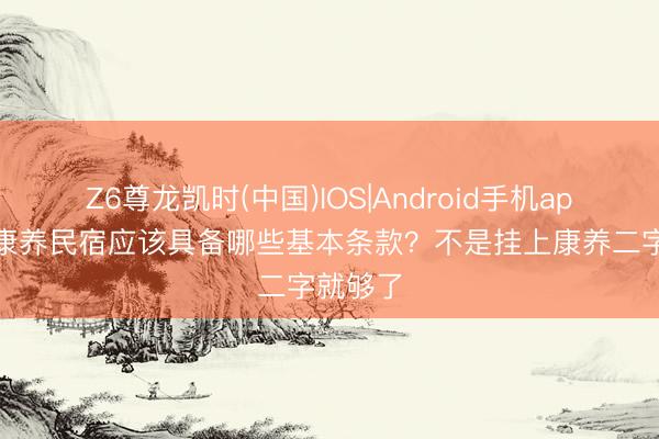 Z6尊龙凯时(中国)IOS|Android手机app下载 康养民宿应该具备哪些基本条款？不是挂上康养二字就够了