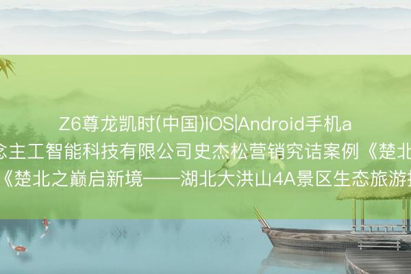 Z6尊龙凯时(中国)IOS|Android手机app下载 南京市夜鹭云东说念主工智能科技有限公司史杰松营销究诘案例《楚北之巅启新境——湖北大洪山4A景区生态旅游推介会全案营销筹谋》