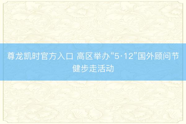 尊龙凯时官方入口 高区举办“5·12”国外顾问节健步走活动