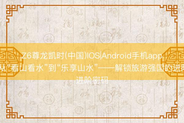 Z6尊龙凯时(中国)IOS|Android手机app下载 从“看山看水”到“乐享山水”——解锁旅游强国的进阶密码