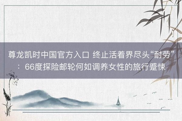 尊龙凯时中国官方入口 终止活着界尽头“耐劳”：66度探险邮轮何如调养女性的旅行蹙悚