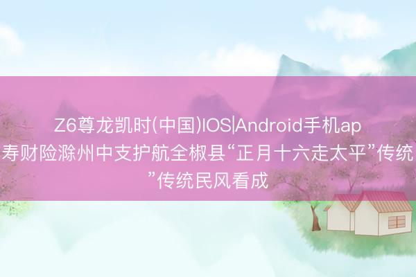 Z6尊龙凯时(中国)IOS|Android手机app下载 国寿财险滁州中支护航全椒县“正月十六走太平”传统民风看成