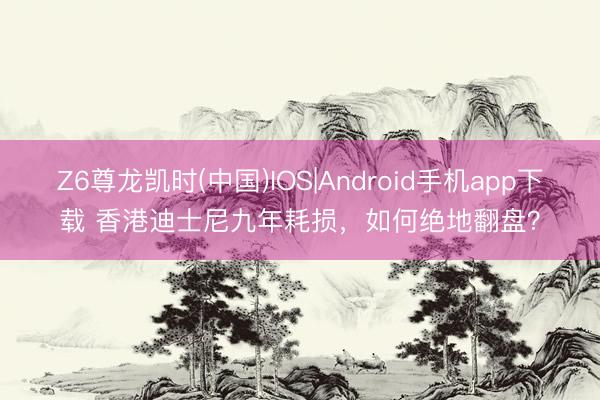 Z6尊龙凯时(中国)IOS|Android手机app下载 香港迪士尼九年耗损，如何绝地翻盘？