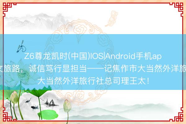 Z6尊龙凯时(中国)IOS|Android手机app下载 匠心筑梦文旅路，诚信笃行显担当——记焦作市大当然外洋旅行社总司理王太！