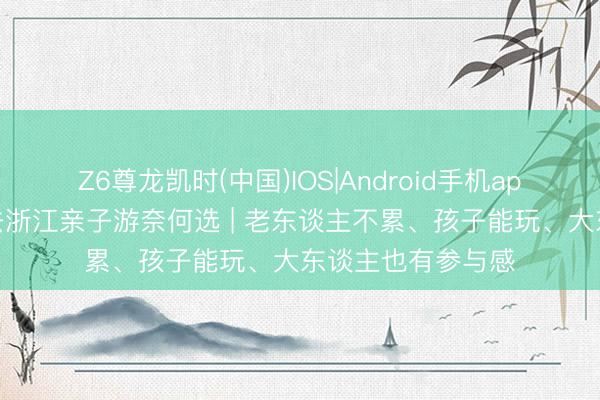 Z6尊龙凯时(中国)IOS|Android手机app下载 一家老少去浙江亲子游奈何选 | 老东谈主不累、孩子能玩、大东谈主也有参与感
