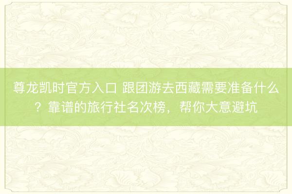 尊龙凯时官方入口 跟团游去西藏需要准备什么？靠谱的旅行社名次榜，帮你大意避坑