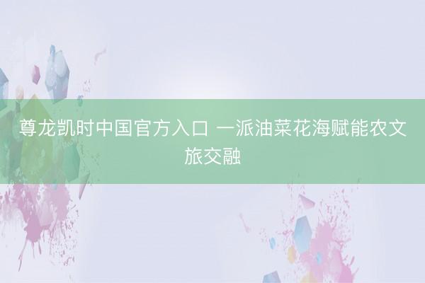 尊龙凯时中国官方入口 一派油菜花海赋能农文旅交融