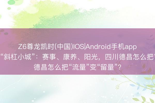 Z6尊龙凯时(中国)IOS|Android手机app下载 幽静河谷的“斜杠小城”：赛事、康养、阳光，四川德昌怎么把“流量”变“留量”？