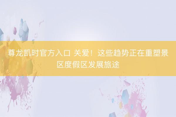 尊龙凯时官方入口 关爱！这些趋势正在重塑景区度假区发展旅途
