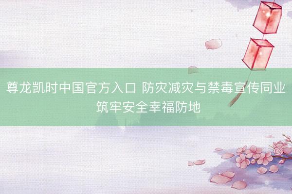 尊龙凯时中国官方入口 防灾减灾与禁毒宣传同业 筑牢安全幸福防地