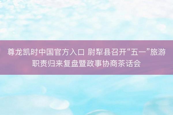 尊龙凯时中国官方入口 尉犁县召开“五一”旅游职责归来复盘暨政事协商茶话会