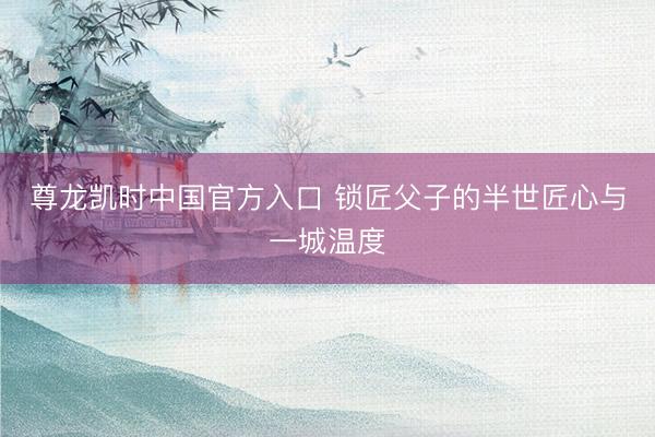 尊龙凯时中国官方入口 锁匠父子的半世匠心与一城温度