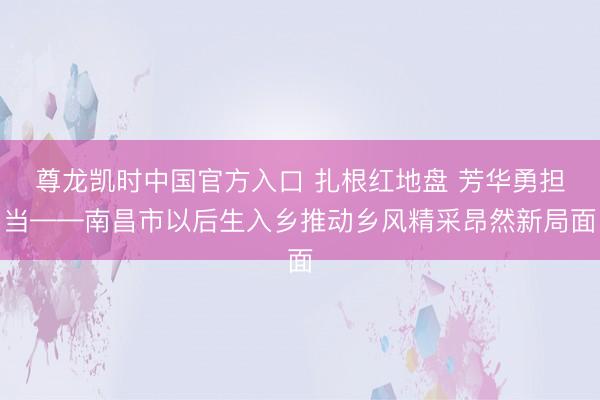 尊龙凯时中国官方入口 扎根红地盘 芳华勇担当——南昌市以后生入乡推动乡风精采昂然新局面