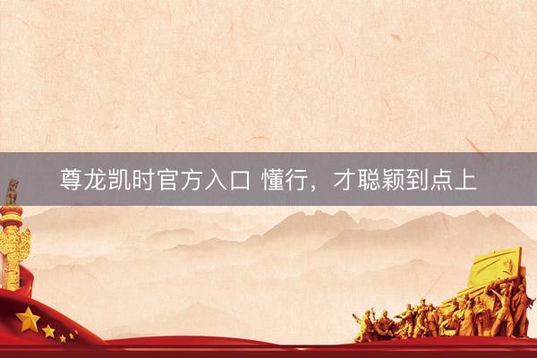 尊龙凯时官方入口 懂行，才聪颖到点上