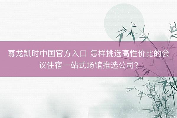 尊龙凯时中国官方入口 怎样挑选高性价比的会议住宿一站式场馆推选公司？